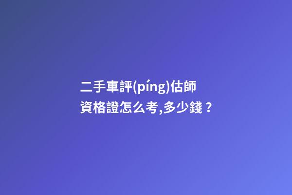 二手車評(píng)估師資格證怎么考,多少錢？